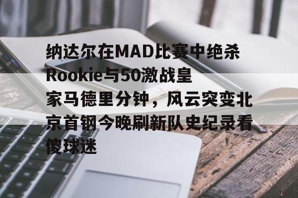 纳达尔在MAD比赛中绝杀Rookie与50激战皇家马德里分钟，风云突变北京首钢今晚刷新队史纪录看傻球迷的简单介绍
